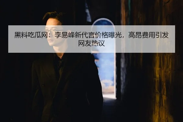 黑料吃瓜网：李易峰新代言价格曝光，高昂费用引发网友热议