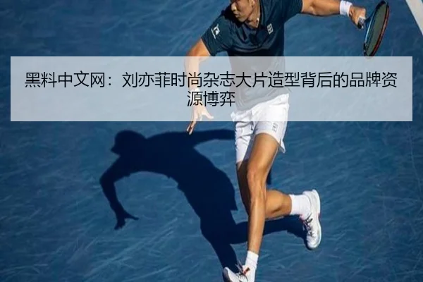 黑料中文网：刘亦菲时尚杂志大片造型背后的品牌资源博弈
