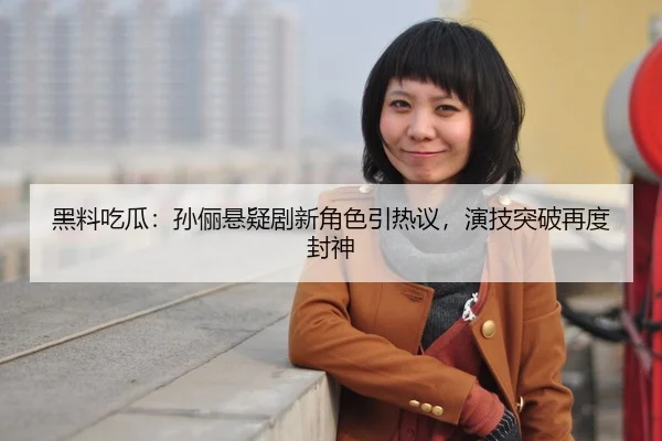 黑料吃瓜：孙俪悬疑剧新角色引热议，演技突破再度封神